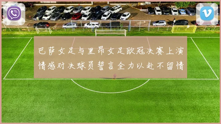巴萨女足与里昂女足欧冠决赛上演情感对决球员誓言全力以赴不留情面