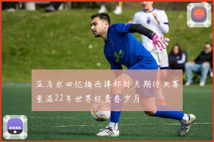亚马尔回忆梅西捧杯时光期待决赛重温22年世界杯青春岁月