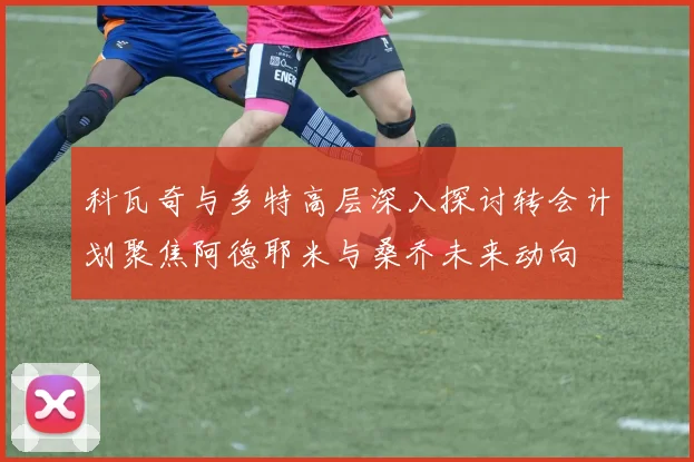 科瓦奇与多特高层深入探讨转会计划聚焦阿德耶米与桑乔未来动向
