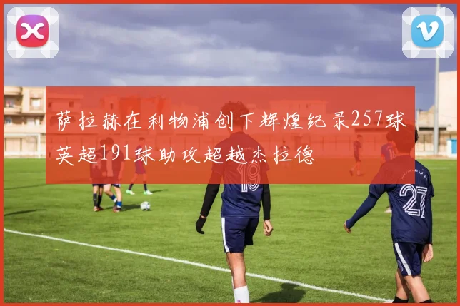 萨拉赫在利物浦创下辉煌纪录257球英超191球助攻超越杰拉德