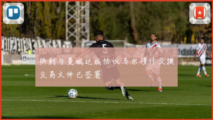 热刺与曼城达成协议马尔穆什交换交易文件已签署