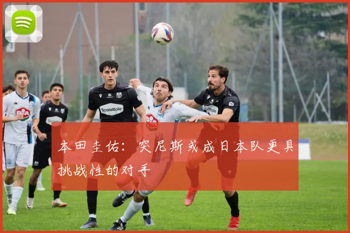 本田圭佑：突尼斯或成日本队更具挑战性的对手