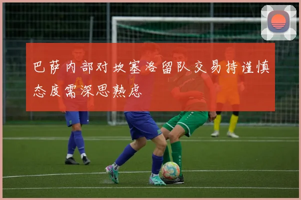 巴萨内部对坎塞洛留队交易持谨慎态度需深思熟虑