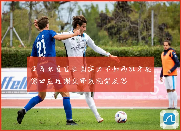 亚马尔直言法国实力不如西班牙孔德回应近期交锋表现需反思
