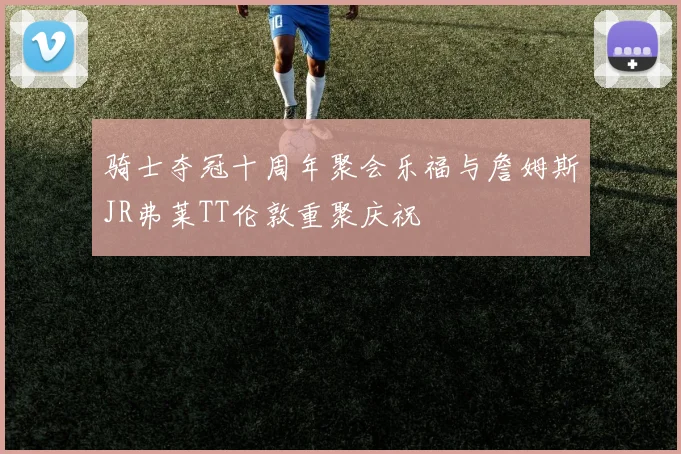 骑士夺冠十周年聚会乐福与詹姆斯JR弗莱TT伦敦重聚庆祝