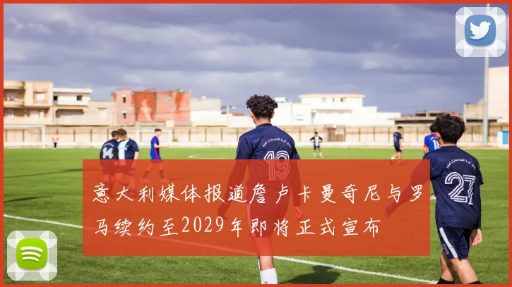 意大利媒体报道詹卢卡曼奇尼与罗马续约至2029年即将正式宣布