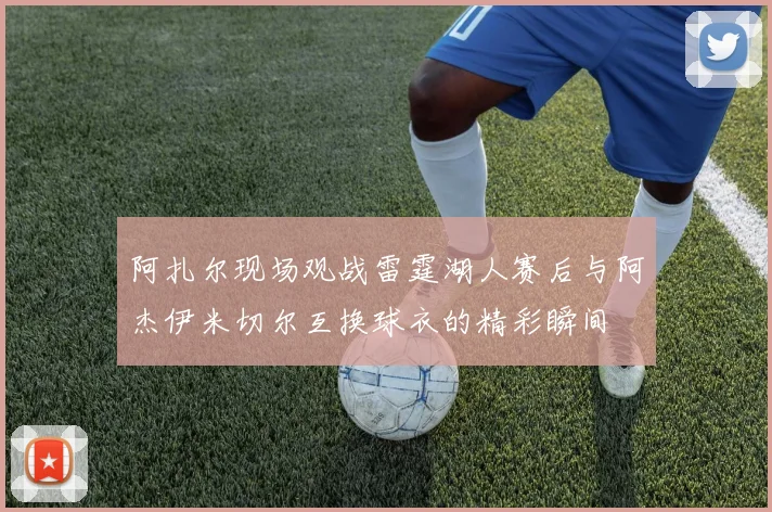 阿扎尔现场观战雷霆湖人赛后与阿杰伊米切尔互换球衣的精彩瞬间