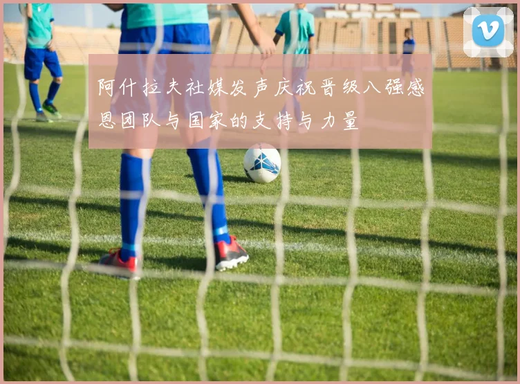 阿什拉夫社媒发声庆祝晋级八强感恩团队与国家的支持与力量
