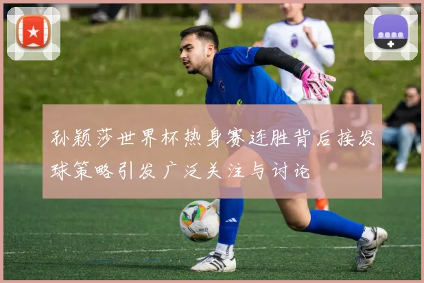 孙颖莎世界杯热身赛连胜背后接发球策略引发广泛关注与讨论
