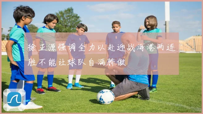 徐正源强调全力以赴迎战海港两连胜不能让球队自满骄傲