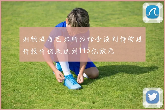 利物浦与巴尔科拉转会谈判持续进行报价仍未达到115亿欧元