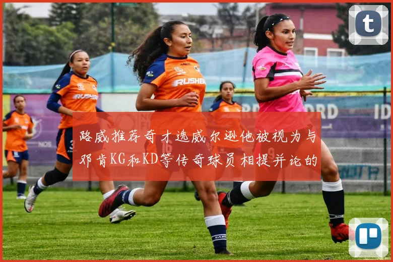 路威推荐奇才选威尔逊他被视为与邓肯KG和KD等传奇球员相提并论的未来之星
