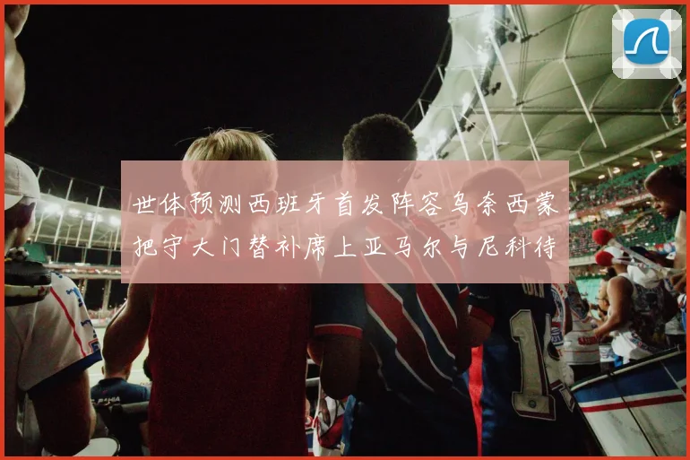 世体预测西班牙首发阵容乌奈西蒙把守大门替补席上亚马尔与尼科待命