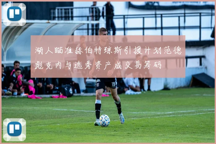湖人瞄准赫伯特琼斯引援计划范德彪克内与选秀资产成交易筹码