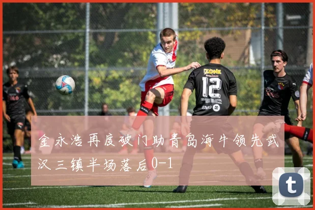 金永浩再度破门助青岛海牛领先武汉三镇半场落后0-1