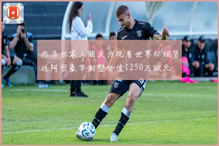 内马尔家人朋友为观看世界杯租赁迈阿密豪华别墅价值1250万欧元