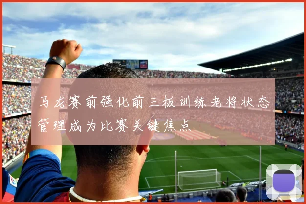 马龙赛前强化前三板训练老将状态管理成为比赛关键焦点