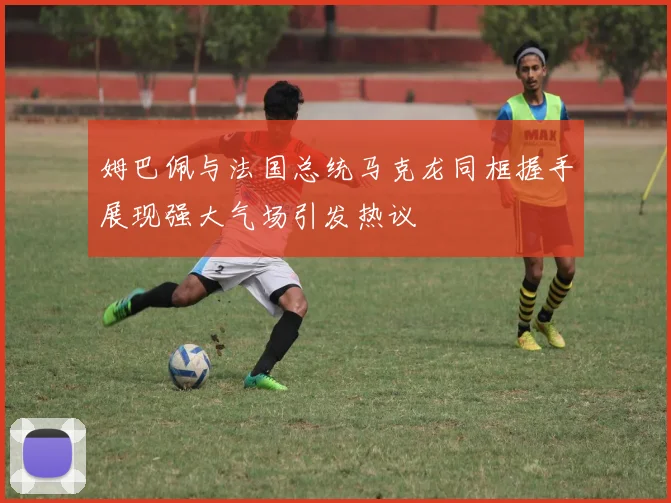 姆巴佩与法国总统马克龙同框握手展现强大气场引发热议