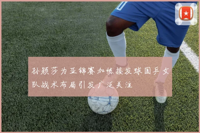 孙颖莎为亚锦赛加练接发球国乒女队战术布局引发广泛关注