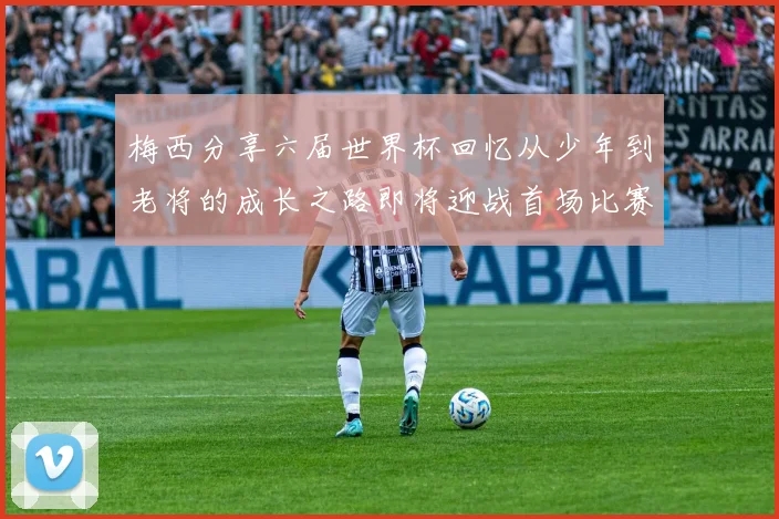 梅西分享六届世界杯回忆从少年到老将的成长之路即将迎战首场比赛